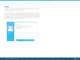 11
©2013 BeAnywhere. Todos os direitos reservados.
APPLET
A Applet é uma pequena aplicação Windows ou Mac que será executada no
computador do cliente – mas nunca instalada.
Através desta interface o cliente poderá manter uma conversação escrita com o
técnico. Enquanto esta janela permanecer activa (aberta ou minimizada), o técnico
será capaz de utilizar as várias funcionalidades de suporte à disposição, incluindo,
por exemplo, aceder ao Desktop Remoto, consultar a Informação de Sistema ou
manter uma conversação por Chat e/ou VoIP
.
Elementos Fundamentais do BASE
 