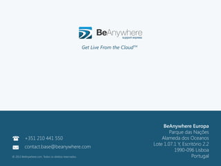 111
©2013 BeAnywhere. Todos os direitos reservados.
©2012 BeAnywhere. All rights reserved.
BeAnywhere Europe
Rua Professor Henrique de Barros, 4
Edifício Sagres, 4º C
2685-338 Prior Velho
Sacavém, Portugal
Contact: base@beanywhere.com
Phone: +351 210 441 550
©2012 BeAnywhere. All rights reserved.
BeAnywhere Europa
Parque das Nações
Alameda dos Oceanos
Lote 1.07.1 Y, Escritório 2.2
1990-096 Lisboa
Portugal
Get Live From the CloudTMs
+351 210 441 550
contact.base@beanywhere.com
© 2013 BeAnywhere.com. Todos os direitos reservados.
 