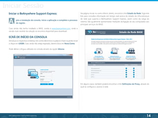 14
©2013 BeAnywhere. Todos os direitos reservados.
Iniciar Sessão
Na página inicial, no canto inferior direito, encontra o link Estado da Rede. Siga este
link para consultar informação em tempo real acerca do estado da infra-estrutura
de rede que suporta o BeAnywhere Support Express, assim como da carga do
sistema. São igualmente apresentadas medições da ligação do seu computador aos
principais serviços do BASE.
Iniciar o BeAnywhere Support Express:
A	 pós a instalação da consola, inicie a aplicação e complete o processo
Caso ainda não tenha instalado o BASE, aceda a www.beanywhere.com, onde a
versão mais recente da solução se encontra disponível para download.
ECRÃ DE INÍCIO DA CONSOLA
Introduza os respectivos endereço de correio electrónico e palavra-chave na janela inicial
e clique em LOGIN. Caso ainda não esteja registado, deverá clicar em Nova Conta.
Pode alterar a língua utilizada na consola através da opção Idioma.
Em alguns casos, também poderá encontrar o link Definições de Proxy, através do
qual se configura o acesso à rede.
de registo.
 