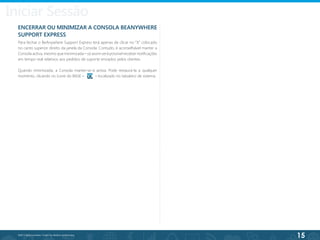 15
©2013 BeAnywhere. Todos os direitos reservados.
ENCERRAR OU MINIMIZAR A CONSOLA BEANYWHERE
SUPPORT EXPRESS
Para fechar o BeAnywhere Support Express terá apenas de clicar no “X” colocado
no canto superior direito da janela da Consola. Contudo, é aconselhável manter a
Consola activa, mesmo que minimizada – só assim será possível receber notificações
em tempo real relativos aos pedidos de suporte enviados pelos clientes.
Quando minimizada, a Consola manter-se-á activa. Pode restaurá-la a qualquer
momento, clicando no ícone do BASE – – localizado no tabuleiro de sistema.
Iniciar Sessão
 