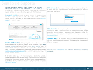 18
©2013 BeAnywhere. Todos os direitos reservados.
FORMAS ALTERNATIVAS DE INICIAR UMA SESSÃO
O Código PIN é uma das formas mais rápidas e simples de lançar um pedido de
suporte. Contudo, são várias as alternativas, igualmente eficientes e úteis.
Integração no Site: Um Botão de Suporte colocado em qualquer uma das
suas páginas web ou aplicações, através do qual poderá ser enviado um pedido de
Suporte (basta clicar no botão). Por favor, queira consultar o capítulo Integração
no Site para mais informação.
Link Exclusivo: De forma a amplificar o reconhecimento da sua imagem
corporativa e facilitar a memorização do URL apresentado ao cliente, poderá
personalizar um Link Exclusivo – que pode inclusive dispensar o Código PIN.
Poderá integrar no endereço, por exemplo, o nome da sua empresa (ver capítulo
Área Administrativa).
Software API: A API permite a integração do BeAnywhere em qualquer
aplicação, facilitando o envio de pedidos de suporte através de software interno
(CRM, por exemplo).
Link de Suporte: Apresenta uma lógica em tudo semelhante à do Código PIN.
O técnico deve copiar o link apresentado na consola e fornecê-lo ao cliente. Ao
cliente basta seguir o link.
Cartões de Chamada: O técnico pode gerar um link a partir do qual o cliente
iniciará o download de um Cartão de Chamada. Através da consola, a opção Novo
Cartão de Chamada, seguida por um clique no botão GERAR CARTÃO, vai gerar o
mencionado link. Pode copiar a referência do link para a sua Área de Transferência ou
utilizar a sua conta de correio electrónico para proceder ao envio do mesmo (consulte
Área Administrativa>Modelos de E-mail para mais informação sobre como gerir o
envio de templates de e-mail).
O cliente deve então seguir o link e assim completar o download da aplicação.
Uma vez descarregada, basta um clique sobre o ícone/botão para que seja enviado
um pedido de suporte (sem necessitar de códigos PIN ou downloads adicionais).
Os Cartões de Chamada podem ser utilizados a qualquer momento (ver capítulo
Cartões de Chamada).
Consulte o nosso vídeo tutorial sobre as formas alternativas de estabelecer
uma sessão.
Sessão de Suporte
 