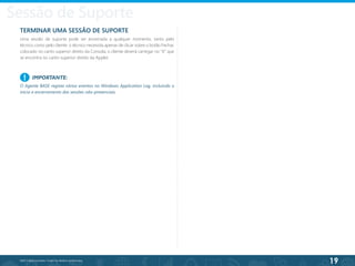 19
©2013 BeAnywhere. Todos os direitos reservados.
TERMINAR UMA SESSÃO DE SUPORTE
Uma sessão de suporte pode ser encerrada a qualquer momento, tanto pelo
técnico como pelo cliente: o técnico necessita apenas de clicar sobre o botão Fechar,
colocado no canto superior direito da Consola; o cliente deverá carregar no “X” que
se encontra no canto superior direito da Applet.
Sessão de Suporte
IMPORTANTE:
O Agente BASE regista vários eventos no Windows Application Log, incluindo o
início e encerramento das sessões não-presenciais.
!
 