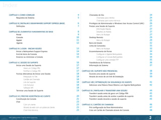 2
©2013 BeAnywhere. Todos os direitos reservados.
CAPÍTULO I | COMO COMEÇAR
	 Requisitos do Sistema	 					
CAPÍTULO II | INSTALAR O BEANYWHERE SUPPORT EXPRESS (BASE)
	 Definições
CAPÍTULO III | ELEMENTOS FUNDAMENTAIS DO BASE
	 Portal
	 Consola
	Applet
Agente
CAPÍTULO IV | LOGIN - INICIAR SESSÃO
	 Iniciar o BeAnywhere Support Express
	 Ecrã de Início da Consola
	 Encerrar ou minimizar a Consola
CAPÍTULO V | SESSÃO DE SUPORTE
	 Iniciar uma Sessão de Suporte
		Gerar um Código PIN
		Partilhar o Código PIN
	 Formas alternativas de Iniciar uma Sessão
		Integração no Site
		 Cartões de Chamada
		 Link de Suporte
		Link Exclusivo
		Software API
	 Terminar uma Sessão de Suporte
CAPÍTULO VI | PRESTAR ASSISTÊNCIA AO CLIENTE
	 Constituição da Consola
	 Chat
		Com um cliente
		 Através da web com um potencial cliente
		 Chat Entre técnicos
Chamadas de Voz
		Chamadas para clientes
		Chamadas para outros técnicos
	 Privilégios de Administrador e Windows User Access Control (UAC)
	 Prestar uma Sessão de Suporte
	 	 Informação Rápida
	 	 Detalhes do Pedido
	 	 Menu do Rodapé
	 Desktop Remoto
	 	 Menu do Rodapé
	 Barra de Estado
	 Linha de Comandos
	 	 Menu do Rodapé
	 Encaminhamento de Portas
		Configurar o Agente BeAnywhere
		 Configurar a Consola BeAnywhere
		Configurar uma conexão FTP
	 Transferência de Ficheiros
	 Informação de Sistema
	
CAPÍTULO VII | SUPORTE NÃO PRESENCIAL
	 Durante uma sessão de suporte
	 Através do envio de um link de Instalação
CAPÍTULO VIII | OPTIMIZAÇÃO DA SEGURANÇA DO AGENTE
	 Adicionar uma Palavra-Passe Mestra a um Agente BeAnywhere
CAPÍTULO IX | PARTILHAR E TRANSFERIR UMA SESSÃO
	 Transferir sessão antes de gerar um Código PIN
	 Transferir sessão antes de aceitar o pedido de suporte
	 Transferir sessão durante a sessão de suporte
CAPÍTULO X | CARTÕES DE CHAMADA
	 Pré-configuração da Área Administrativa
	 Criar um Cartão de Chamada através da Consola
24
24
25
26
27
27
27
27
29
29
32
33
33
34
34
34
35
36
37
38
39
39
41
42
44
45
45
45
46
47
48
4
5
6
7
8
9
10
11
12
13
14
14
15
16
17
17
17
18
18
18
18
18
18
19
20
21
23
23
23
23
Index
 