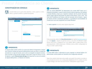 21
©2013 BeAnywhere. Todos os direitos reservados.
Prestar Assistência ao Cliente
CONSTITUIÇÃO DA CONSOLA
A	 consola divide-se em quatro áreas distintas: o menu superior, o menu 	
	 inferior, o painel da direita e o painel da esquerda.
IMPORTANTE:
Os logs de dados podem revelar-se cruciais para efeitos de diagnóstico. Sempre
que contactar a equipa de Suporte da BeAnywhere tenha, por favor, o cuidado de
providenciar os Logs da Consola, assim como os da Applet e do Agente remotos:
para consultar a pasta de logs da Applet, clique sobre o logo da mesma; no caso
do Agente, a opção Mostrar pasta de logs está disponível no menu de contexto
do Agente BeAnywhere, no Tabuleiro de Sistema.
IMPORTANTE:
Além da consola WINDOWS®
, foi desenvolvida uma consola JAVA™ básica com o
propósito de possibilitar o suporte a partir de outros sistemas operativos e de substituir
a consola Windows sempre que a respectiva instalação não for possível. Esta opção
apenas integra algumas ferramentas de suporte remoto básicas, como o chat - não
inclui VoIP, Transferência de Ficheiros, Linha de Comandos, Info. de Sistema… Apesar
de estarem previstas actualizações periódicas, a quantidade de funcionalidades da
Consola Java nunca será comparável à da Consola Windows®
.
!
!
No menu superior encontra várias opções disponíveis:
Pode,porexemplo,utilizarolinkÁreaAdministrativa (vercapítuloÁreaAdministrativa),
ou o link Opções – através do qual terá acesso a uma série de definições simples
(activar sinal sonoro à chegada de um novo pedido, alterar a palavra-passe, iniciar
automaticamente o BASE sempre que o Windows arranca, definir configurações do
Proxy ou aceder à pasta de logs).
Neste menu existem ainda duas outras opções, que podem ficar visíveis na consola ou
no seu browser, de acordo com a configuração estabelecida. Por fim, à direita, encontra
a opção Desligar, onde deve clicar para encerrar o BeAnywhere Support Express.
IMPORTANTE:
A consola BASE utiliza a informação do proxy registada no Internet Explorer. Em
determinados cenários poderá ser necessária uma configuração adicional.
!
 