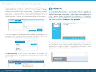 22
©2013 BeAnywhere. Todos os direitos reservados.
IMPORTANTE:
Após a aceitação do pedido, inicia-se a sessão de suporte. Se lançar a sessão através
da Applet, o Viewer será aberto numa nova janela. De acordo com as definições por
si estabelecidas na Área Administrativa, o cliente poderá ou não disponibilizar ao
cliente a opção de bloquear funcionalidades durante a sessão (com a excepção do
Chat). Caso essa opção esteja activa, todos os separadores poderão ser desactivados
pelo cliente, com excepção do GERAL e do Info. de Sistema.
!
No menu inferior da consola encontra separadores correspondentes às sessões
de suporte activas. Clique sobre o indicador de sessão activa para maximizar a
respectiva janela de sessão. Se clicar com o botão direito do rato vai aceder à opção
de copiar os detalhes da sessão para a Área de Transferência.
No painel da direita, no topo, encontra a lista de todos os utilizadores com
sessão iniciada no centro de helpdesk, assim como o número de sessões activas
em simultâneo.
Pode encontrar todos os seus pedidos de suporte pendentes no primeiro separador
do painel esquerdo da consola. Ao clicar sobre um desses pedidos, os detalhes
associados aos mesmos vão surgir no painel direito. É possível aceitar o pedido,
iniciando assim a sessão de suporte; transferir o pedido para outro técnico; ou
simplesmente rejeitá-lo, eliminando-o definitivamente da lista, pelo que deverá
sempre certificar-se se o pedido não é dirigido a outro técnico ou departamento.
O segundo separador do painel esquerdo apresenta a lista de computadores com
Agente BeAnywhere instalado, ou seja, os computadores aos quais é possível prestar
suporte não presencial (consulte o capítulo Suporte Não Presencial).
Prestar Assistência ao Cliente
 