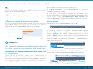 23
©2013 BeAnywhere. Todos os direitos reservados.
IMPORTANTE:
A janela de chat manter-se-à sempre visível em qualquer um dos separadores.
Assim, poderá navegar livremente pela janela do Viewer sem perder acesso ao chat
com o cliente - a janela irá normalmente posicionar-se no lado esquerdo do ecrã.
CHAT
Através da consola Support Express, os técnicos podem estabelecer conversações
por chat em três circunstâncias diferentes:
a) Durante uma sessão de suporte, com um cliente;
b) Através da Web, antes de estabelecida a sessão de com um potencial cliente.
c) Entre técnicos;
a) Durante uma sessão de suporte, com um cliente
Para comunicar através do Chat durante uma sessão de apoio remoto, seleccione o
separador Geral do Viewer. Introduza o seu texto no campo de entrada de texto e
clique no ícone de enviar ou pressione a tecla <Enter> do seu teclado.
Para utilizar esta funcionalidade execute os seguintes passos:
1. Na Área Administrativa, seleccione Gestão>Técnicos para proceder à
configuração da permissão relevante.
2. Crie os links para as páginas Web das respectivas caixas de chat. Para tornar o
processo mais flexível, cada técnico possui um link específico. Para proceder à criação
dos links, dirija-se à localização Área Administrativa> Perfil> Integração. Para
mais informação, por favor consulte o capítulo respectivo da Área Administrativa.
c) Entre técnicos
Na barra de opções da Consola poderá aceder à opção Chat.
A janela de chat é composta por um cabeçalho e dois painéis principais (o direito e
o esquerdo). O painel da esquerda, por sua vez, divide-se em dois separadores: o
primeiro – Sessões de Chat – apresenta a listagem das conversações em curso; o
segundo – Técnicos – mostra os técnicos registados no centro de Helpdesk. Através
deste separador é possível consultar a disponibilidade de cada um deles, assim como
iniciar uma conversação por chat com um ou mais técnicos. À direita é apresentado o
painel onde se desenrola o chat.
!
b) Através da Web, antes de estabelecida a sessão remota com
um potencial cliente
Com o Chat Web do BeAnywhere Support Express, é possivel integrar a
funcionalidade de Chat em qualquer página Web ou aplicação, criando um canal
directo entre o técnico e possíveis clientes. Desta forma, poderá avaliar previamente
as necessidades de suporte, potenciar a comunicação entre prospectos e
representantes de vendas, etc.
No topo da janela, encontra dois ícones que possibilitam a alteração do seu estado –
Online, Offline, Ocupado, Ausente – perante os clientes e perante os técnicos.
Prestar Assistência ao Cliente
 
