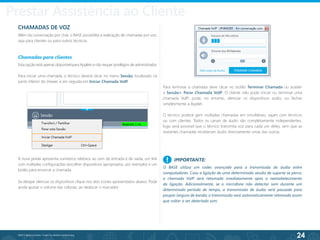 24
©2013 BeAnywhere. Todos os direitos reservados.
CHAMADAS DE VOZ
Além da conversação por chat, o BASE possibilita a realização de chamadas por voz,
seja para clientes ou para outros técnicos.
Chamadas para clientes
Esta opção está apenas disponível para Applets e não requer privilégios de administrador.
Para iniciar uma chamada, o técnico deverá clicar no menu Sessão, localizado na
parte inferior do Viewer, e em seguida em Iniciar Chamada VoIP.
A nova janela apresenta vuímetros relativos ao som de entrada e de saída, um link
com múltiplas configurações (escolher dispositivos apropriados, por exemplo) e um
botão para encerrar a chamada.
Se desejar silenciar os dispositivos clique nos dois ícones apresentados abaixo. Pode
ainda ajustar o volume das colunas, ao deslocar o marcador.
Para terminar a chamada deve clicar no botão Terminar Chamada ou aceder
a Sessão> Parar Chamada VoIP. O cliente não pode iniciar ou terminar uma
chamada VoIP; pode, no entanto, silenciar os dispositivos audio, ou fechar
simplesmente a Applet.
O técnico poderá gerir múltiplas chamadas em simultâneo, sejam com técnicos
ou com clientes. Todos os canais de áudio são completamente independentes,
logo será possível que o técnico transmita voz para cada um deles, sem que as
restantes chamadas receberam áudio directamente umas das outras.
IMPORTANTE:
O BASE utiliza um codec avançado para a transmissão do áudio entre
computadores. Caso a ligação de uma determinada sessão de suporte se perca,
a chamada VoIP será retomada imediatamente após o reestabelecimento
da ligação. Adicionalmente, se o microfone não detectar som durante um
determinado período de tempo, a transmissão de áudio será pausada para
poupar largura de banda; a transmissão será automaticamente retomada assim
que voltar a ser detectado som.
!
Prestar Assistência ao Cliente
 