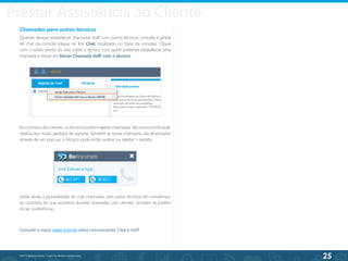 25
©2013 BeAnywhere. Todos os direitos reservados.
Chamadas para outros técnicos
Quando desejar estabelecer chamadas VoIP com outros técnicos consulte a janela
de chat da consola (clique no link Chat, localizado no topo da consola). Clique
com o botão direito do rato sobre o técnico com quem pretende estabelecer uma
chamada e clique em Iniciar Chamada VoIP com o técnico.
Ao contrário dos clientes, os técnicos podem rejeitar chamadas. Tal como a notificação
relativa aos novos pedidos de suporte, também as novas chamadas são anunciadas
através de um pop-up; o técnico pode então aceitar ou rejeitar o pedido.
Existe ainda a possibilidade de criar chamadas com vários técnicos em simultâneo;
ao contrário do que acontece durante chamadas com clientes, também se podem
iniciar conferências.
Consulte o nosso vídeo tutorial sobre comunicações Chat e VoIP.
Prestar Assistência ao Cliente
 