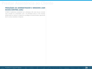 26
©2013 BeAnywhere. Todos os direitos reservados.
PRIVILÉGIOS DE ADMINISTRADOR E WINDOWS USER
ACCESS CONTROL (UAC)
O BASE é totalmente compatível com o Windows UAC (User Access Control).
Caso controle um computador com o SO Windows Vista ou mais recente,
poderá pedir ao cliente os respectivos privilégios de administrador, garantindo
assim o acesso absoluto à máquina.
Prestar Assistência ao Cliente
 