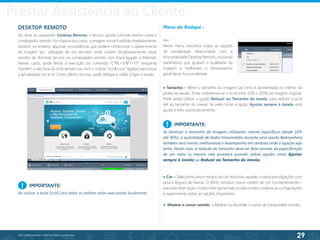 29
©2013 BeAnywhere. Todos os direitos reservados.
DESKTOP REMOTO
Ao clicar no separador Desktop Remoto, o técnico ganha controlo directo sobre o
computador remoto. Na maioria dos casos, a imagem inicial é exibida imediatamente;
existem, no entanto, algumas circunstâncias que podem condicionar o aparecimento
da imagem (ex.: utilização de um servidor onde correm simultaneamente várias
sessões de Terminal Service; ou computador remoto com fraca ligação à Internet).
Nesses casos, pode tentar a execução do comando “CTRL+SHIFT+F5” enquanto
mantém o rato fora do ecrã remoto (ou com o a tecla “Scroll Lock” ligada) para forçar
a actualização do ecrã. Como último recurso, pode desligar e voltar a ligar a sessão.
Menu do Rodapé :
Ver
Neste menu encontra todas as opções
de visualização relacionadas com a
funcionalidade Desktop Remoto, incluindo
parâmetros que ajustam a qualidade da
imagem e melhoram o desempenho
geral desta funcionalidade.
IMPORTANTE:
Ao activar a tecla Scroll Lock todos os atalhos serão executados localmente.
!
IMPORTANTE:
Se diminuir o tamanho da imagem utilizando valores específicos (desde 10%
até 90%), a quantidade de dados transmitidos durante uma sessão BeAnywhere
também será menor, melhorando o desempenho em cenários onde a ligação seja
lenta. Neste caso, a redução do tamanho deve ser feita através da especificação
de um valor (o mesmo não acontece quando utiliza opções como Ajustar
sempre à Janela ou Reduzir ao Tamanho da Janela).
!
● Cor – Seleccione vários modos de cor, incluindo aqueles criados para ligações com
pouca largura de banda. O BASE introduz novos modos de cor constantemente –
para perceber qual o modo mais apropriado a cada cenário, explore as configurações
e experimente todas as opções disponíveis.
● Mostrar o cursor remoto – Mostrar ou esconder o cursor do computador remoto.
● Tamanho - Altere o tamanho da imagem tal como é apresentada no interior da
janela da sessão. Pode redimensionar o ecrã entre 10% e 200% da imagem original.
Pode ainda utilizar a opção Reduzir ao Tamanho da Janela, para reduzir o ecrã
até ao tamanho do viewer. Se seleccionar a opção Ajustar sempre à Janela, este
ajuste é feito automaticamente.
Prestar Assistência ao Cliente
 