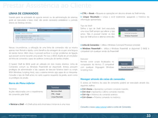 33
©2013 BeAnywhere. Todos os direitos reservados.
LINHA DE COMANDOS
Grande parte da actividade de suporte remoto ou de administração de sistemas
pode ser executada a baixo nível, não sendo necessário estabelecer o controlo
directo do Desktop remoto.
Nessas circunstâncias, a utilização de uma linha de comandos não se mostra
apenas mais flexível e rápida, como beneficia da vantagem de ocupar uma largura
de banda menor. Além disso, é possível verificar e corrigir problemas de ligação
que possam ocorrer durante uma sessão. Por isso, o BASE dispõe de um emulador
de linha de comandos capaz de acelerar a execução de tarefas simples.
O System Shell do BASE pode ser utilizado em dois modos distintos: Linha de
Comandos comum ou Windows Powershell (se disponível). Ambos possuem
privilégios de administrador e são capazes de executar ficheiros batch ou scripts
WSH (Windows Scripting Host), caso o sistema remoto seja capaz de os interpretar.
Consulte o tipo da Shell activo no canto superior esquerdo da janela, assim como
os privilégios da sessão.
Barra do Menu inferior
Terminar
Acções relacionadas com o impedimento
de comandos pela Shell:
● Linha de Comandos – Utiliza o Windows Command Processor (cmd.exe)
● Windows Powershell – Utiliza o Windows Poweshell, se disponível. O BASE é
compatível com qualquer versão da Powershell.
Tipo de Shell
Defina o tipo de Shell. Será executada
uma nova Shell sempre que alterar o tipo
activo. Não é possível manter os dois
tipos de Shell activos e alternar entre eles.
Executar
Permite correr scripts localizados no
computador do técnico. É compatível
com qualquer línguagem Windows
Scripting Host.
Navegar através da caixa de comandos
O acesso ao histórico da caixa de comandos poderá ser executado através dos
seguintes atalhos:
● Ctrl+Home – Apresenta o primeiro comando inserido;
● Ctrl+End – Apresenta o último comando inserido;
● Ctrl+Up – Histórico do comando anterior;
● Ctrl+Down – Próximo comando no histórico;
Consulte o nosso vídeo tutorial sobre a Linha de Comandos.
● CTRL + Break – Bloqueia as operações em decurso através da Shell remota.
● Limpar Resultado – Limpa o ecrã totalmente, apagando o histórico da
informação apresentada.
● Reiniciar a Shell – A Shell activa será encerrada e iniciar-se-á uma nova.
Prestar Assistência ao Cliente
 