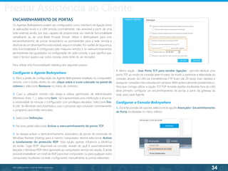 34
©2013 BeAnywhere. Todos os direitos reservados.
ENCAMINHAMENTO DE PORTAS
Os Agentes BeAnywhere podem ser configurados como interfaces de ligação entre
as aplicações locais e a LAN remota (normalmente, não acessível a partir de uma
rede externa) sendo, por isso, capazes de proporcionar um nível de funcionalidade
semelhante ao de uma Rede Privada Virtual. Utilize o BeAnywhere para criar
encaminhamentos de portas temporários ou permanentes para a rede remota e
desfrute de um desempenho mais estável, seguro e simples. Por razões de segurança,
esta funcionalidade é configurada pela máquina remota e os reencaminhamentos
permanentes são guardados na configuração de cada consola, o que significa que,
caso o técnico queira usar outra consola, estes terão de ser recriados.
Para utilizar esta funcionalidade obedeça aos seguintes passos:
Configurar o Agente BeAnywhere
1. Abra a janela de configuração do Agente BeAnywhere instalado no computador
remoto: com o botão direito do rato clique sobre o ícone colocado no painel de
sistema e seleccione Restaurar no menu de contexto;
2. Caso o utilizador remoto não esteja a utilizar permissões de Administrador
(Windows Vista, 7...), seleccione Gerir. Será apresentada uma notificação a anunciar
a necessidade de reiniciar o configurador com privilégios elevados. Seleccione Sim.
A UAC do Windows será mostrada e, caso o processo seja concluído correctamente,
o programa será então reiniciado;
3. Seleccione Definições;
4. Na nova janela seleccione Activar o reencaminhamento de portas TCP;
5. Se desejar activar o reencaminhamento automático de portas do protocolo do
Windows Remote Desktop para o mesmo computador deverá seleccionar Activar
o tunelamento do protocolo RDP. Esta opção apenas influencia a eficiência
do botão “Ligar RDP” disponível na consola, através do qual é automaticamente
lançado o Windows RDP client apontado ao computador remoto em sessão. É ainda
possível estabelecer um túnel de RDP para esse computador ou para qualquer outro
computador localizado na rede, configurando manualmente as portas relevantes.
A última opção - Usar Porta TCP para receber ligações - permite dedicar uma
porta TCP ao modo de conexão peer-to-peer, de modo a optimizar a velocidade da
conexão através da LAN (as transferências FTP ficam até 20 vezes mais rápidas) e
assegurar conexões mais robustas em cenários WAN potencialmente problemáticos.
Para que consiga utilizar a opção TCP P2P durante sessões localizadas fora da LAN
deve primeiro configurar um encaminhamento de portas a partir da gateway da
rede, para cada Agente.
Configurar a Consola BeAnywhere
1. Duranteasessãodesuporte,seleccioneasopçõesAvançado> Encaminhamento
de Porta, localizadas no menu inferior.
Prestar Assistência ao Cliente
 