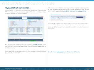 36
©2013 BeAnywhere. Todos os direitos reservados.
Providing Assistance to Your Costumer
TRANSFERÊNCIA DE FICHEIROS	
A funcionalidade Transferência de Ficheiros permite, naturalmente, a transferência de
ficheiros ou pastas entre ambos os computadores. Não existem quaisquer restrições
no tipo ou tamanho dos ficheiros envolvidos.
Para utilizar esta funcionalidade, seleccione o separador Transf. Ficheiros do Viewer.
Para iniciar uma transferência, basta arrastar os ficheiros necessários e largá-los no
destino pretendido.
Como garantia de segurança, a transferência ficará registada no relatório da sessão
e na janela de chat da Applet.
A fila de espera da transferência, visível na parte inferior da janela, mostra o progresso
do envio de cada um dos ficheiros/pastas. É possível alterar a prioridade de cada
ficheiro através da alteração da posição do ficheiro na fila de transferência.
Adicionalmente, é também possível colocar em pausa e/ou cancelar cada transferência.
Através desta interface é também possível renomear ficheiros, bem como criar
novas pastas.
Consulte o nosso vídeo tutorial sobre Transferência de Ficheiros.
Prestar Assistência ao Cliente
 