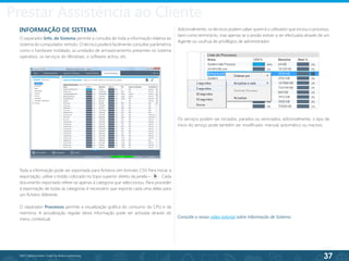 37
©2013 BeAnywhere. Todos os direitos reservados.
INFORMAÇÃO DE SISTEMA
O separador Info. de Sistema permite a consulta de toda a informação relativa ao
sistema do computador remoto. O técnico poderá facilmente consultar parâmetros
como o hardware instalado, as unidades de armazenamento presentes no sistema
operativo, os serviços do Windows, o software activo, etc.
Toda a informação pode ser exportada para ficheiros em formato CSV. Para iniciar a
exportação, utilize o botão colocado no topo superior direito da janela – . Cada
documento exportado refere-se apenas à categoria que seleccionou. Para proceder
à exportação de todas as categorias é necessário que exporte cada uma delas para
um ficheiro diferente.
O separador Processos permite a visualização gráfica do consumo da CPU e da
memória. A actualização regular desta informação pode ser activada através do
menu contextual.
Adicionalmente, os técnicos podem saber quem é o utilizador que iniciou o processo,
bem como terminá-lo, mas apenas se a sessão estiver a ser efectuada através de um
Agente ou usufrua de privilégios de administrador.
Os serviços podem ser iniciados, parados ou reiniciados; adicionalmente, o tipo de
início do serviço pode também ser modificado: manual, automático ou inactivo.
Consulte o nosso vídeo tutorial sobre Informação de Sistema.
Prestar Assistência ao Cliente
 