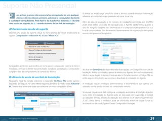 39
©2013 BeAnywhere. Todos os direitos reservados.
P	 ara activar o acesso não presencial ao computador de um qualquer 	
	 cliente, o técnico deverá, primeiro, adicionar o computador do cliente
à sua lista de computadores. Pode fazê-lo de duas formas distintas: A) durante
uma sessão de suporte; ou B) - através do envio de um link de instalação.
A) Durante uma sessão de suporte
Durante uma sessão de suporte, clique no menu inferior do Viewer e seleccione as
opções Computador> Adicionar PC à Lista “Meus PCs”.
Será pedido ao técnico que escolha um nome para o computador e dar-se-á início à
instalação, sem que o cliente seja perturbado. Concluída a instalação, o computador
surgirá na lista de computadores da consola do técnico.
B) Através do envio de um link de Instalação.
Na página inicial da consola, seleccione o separador Os Meus PCs (canto superior
esquerdo). Em seguida, no canto inferior esquerdo, tornar-se-á visível o botão Adicionar
PC. Deverá clicar sobre este botão para adicionar um novo computador à lista.
À direita, vai então surgir uma ficha onde o técnico poderá introduzir informação
referente ao computador que pretende adicionar à sua lista.
Além da data de expiração e do número de instalações permitidas por link/PIN,
pode ainda definir uma data de expiração para o Agente. Desta forma, quando a
data for atingida, o Agente será desinstalado e o computador desaparecerá da sua
lista de computadores. Esta ferramenta é extremamente útil na prestação de suporte
remoto não presencial temporário.
Ao clicar em Gerar Link são disponibilizadas duas opções: um Código PIN e um Link de
Instalação. Ambos os métodos, apesar de relativos ao Agente, têm um funcionamento
idêntico ao da Applet: o cliente só terá que abrir o Portal e introduzir o Código PIN, ou
então seguir o link directo que acciona o download do instalador do Agente.
A instalação requer privilégios administrativos e recomenda-se que apenas um
utilizador tenha sessão iniciada no computador remoto.
Se desejar, é igualmente fácil configurar a instalação automática de múltiplos Agentes
numa rede. O instalador do Agente pode ser executado sem supervisão e invisível
ao utilizador remoto, através da utilização dos switches /S /R (“BAManagement.exe
/S /R”). Desta forma, o instalador pode ser distribuído atraves de Logon Script ou
recorrendo ao Microsoft System Center Configuration Manager.
Suporte Não Presencial
 