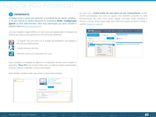 40
©2013 BeAnywhere. Todos os direitos reservados.
Após completar a instalação do Agente no computador remoto, este é listado no
separador “Meus PC’s” da consola. Seleccione-o e edite os campos apresentados
à direita, relativos a detalhes e outras informações.
Estes detalhes também estão disponíveis na Área Administrativa.
Ao clicar com o botão direito do rato sobre um dos computadores na lista,
são-lhe apresentadas uma série de opções úteis (também presentes na Área
Administrativa), tais como: novo grupo, apagar, renomear, mover, actualizar e
reiniciar o serviço remoto (para saber mais sobre esta opção, por favor consulte o
capítulo Tickets de Suporte).
- Sessão remota a decorrer;
- O Agente não está activo ou é incapaz de estabelecer uma ligação à
infra-estrutura BeAnywhere;
- Nenhum acesso ao computador em curso.
Uma vez instalado o Agente BASE, um novo ícone será apresentado no Tabuleiro de
Sistema da máquina. Este apresenta-se de três formas diferentes:
IMPORTANTE:
Se deseja iniciar a sessão sem perturbar a actividade do seu cliente, certifique-
se de que habilita as opções relevantes na localização Perfil> Configuração
Agente na Área Administrativa. Para mais informação, por favor consulte o
capítulo relativo à Área Administrativa.
!
Suporte Não Presencial
 