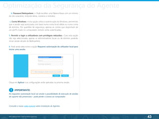 43
©2013 BeAnywhere. Todos os direitos reservados.
b. Password BeAnywhere – Pode escolher uma Palavra-Passe com um mínimo
de oito caracteres, incluindo letras, números e símbolos;
c. Conta Windows – Esta opção utiliza a autenticação do Windows, permitindo
que a sessão seja autorizada com base numa conta local válida ou numa conta
de domínio. Por questões de segurança, apenas as contas que disponham de
um perfil criado no computador remoto serão autenticadas;
5. Permitir o login a utilizadores com privilégios reduzidos - Caso esta opção
não seja seleccionada, apenas os administradores locais ou de domínio poderão
iniciar sessão através do BeAnywhere;
6. Pode ainda seleccionar a opção Requerer autorização do utilizador local para
iniciar uma sessão.
Clique em Aplicar e as configurações serão aplicadas na próxima sessão.
IMPORTANTE:
Ao requisitar autorização local vai anular a possibilidade de execução de sessões
de suporte não presenciais – pode perder o acesso ao computador.
!
Consulte o nosso vídeo tutorial sobre Instalação de Agentes.
Optimização da Segurança do Agente
 
