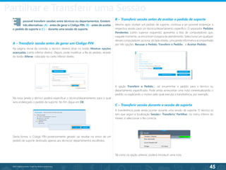 45
©2013 BeAnywhere. Todos os direitos reservados.
Session Transfer
É	 possível transferir sessões entre técnicos ou departamentos. Existem 	
	 três alternativas: (A) - antes de gerar o Código PIN, (B) - antes de aceitar
o pedido de suporte e (C) - durante uma sessão de suporte.
A – Transferir sessão antes de gerar um Código PIN
Na página inicial da consola, o técnico deverá clicar no botão Mostrar opções
avançadas (canto inferior direito). Depois, pode modificar a fila do pedido, através
do botão Alterar, colocado no canto inferior direito.
B – Transferir sessão antes de aceitar o pedido de suporte
Mesmo após receber um pedido de suporte, continua a ser possível endereçar a
respectiva sessão para um técnico/departamento específico. O separador Pedidos
Pendentes (canto superior esquerdo) apresenta a lista de computadores que,
naquele momento, se encontram à espera de atendimento. Seleccionar um qualquer
desses computadores acciona, do lado direito, uma janela informativa acompanhada
por três opções: Recusar o Pedido, Transferir o Pedido… e Aceitar Pedido.
C – Transferir sessão durante a sessão de suporte
A transferência pode ainda ocorrer durante uma sessão de suporte. O técnico só
tem que seguir a localização Sessão> Transferir/ Partilhar, no menu inferior do
Viewer, e seleccionar a fila correcta.
Partilhar e Transferir uma Sessão
Na nova janela o técnico poderá especificar o técnico/departamento para o qual
será endereçado o pedido de suporte. No fim clique em OK.
Desta forma, o Código PIN posteriormente gerado vai resultar no envio de um
pedido de suporte destinado apenas aos técnicos/ departamentos escolhidos.
A opção Transferir o Pedido… vai encaminhar o pedido para o técnico ou
departamento especificado. Pode ainda acrescentar uma nota contextualizando o
pedido ou explicando o motivo pelo qual executa a transferência, por exemplo.
Tal como na opção anterior, poderá introduzir uma nota.
 