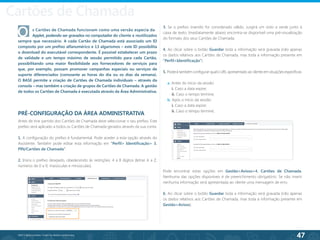 47
©2013 BeAnywhere. Todos os direitos reservados.
O	 s Cartões de Chamada funcionam como uma versão especia da 	
	 Applet, podendo ser gravados no computador do cliente e reutilizados
sempre que necessário. A cada Cartão de Chamada está associado um ID
composto por um prefixo alfanumérico e 13 algarismos – este ID possibilita
o download do executável correspondente. É possível estabelecer um prazo
de validade e um tempo máximo de sessão permitido para cada Cartão,
possibilitando uma maior flexibilidade aos fornecedores de serviços para
que, por exemplo, possam promover campanhas especiais ou serviços de
suporte diferenciados (consoante as horas do dia ou os dias da semana).
O BASE permite a criação de Cartões de Chamada individuais – através da
consola – mas também a criação de grupos de Cartões de Chamada. A gestão
de todos os Cartões de Chamada é executada através da Área Administrativa.
PRÉ-CONFIGURAÇÃO DA ÁREA ADMINISTRATIVA
Antes de tirar partido dos Cartões de Chamada deve seleccionar o seu prefixo. Este
prefixo será aplicado a todos os Cartões de Chamada gerados através da sua conta.
1. A configuração do prefixo é fundamental. Pode aceder a esta opção através do
Assistente. Também pode editar esta informação em “Perfil> Identificação> 3.
PIN/Cartões de Chamada”.
2. Insira o prefixo desejado, obedecendo às restrições: 4 a 8 dígitos (letras A a Z,
números de 0 a 9, maiúsculas e minúsculas).
3. Se o prefixo inserido for considerado válido, surgirá um visto a verde junto à
caixa de texto. Imediatamente abaixo encontra-se disponível uma pré-visualização
do formato dos seus Cartões de Chamada.
4. Ao clicar sobre o botão Guardar toda a informação será gravada (não apenas
os dados relativos aos Cartões de Chamada, mas toda a informação presente em
“Perfil>Identificação”).
5. Poderá também configurar qual o URL apresentado ao cliente em situações específicas:
a. Antes do início da sessão:
i. Caso a data expire;
ii. Caso o tempo termine;
b. Após o início da sessão:
i. Caso a data expire;
ii. Caso o tempo termine;
Pode encontrar estas opções em Gestão>Avisos>4. Cartões de Chamada.
Nenhuma das opções disponíveis é de preenchimento obrigatório. Se não inserir
nenhuma informação será apresentada ao cliente uma mensagem de erro.
6. Ao clicar sobre o botão Guardar toda a informação será gravada (não apenas
os dados relativos aos Cartões de Chamada, mas toda a informação presente em
Gestão>Avisos).
Cartões de Chamada
 