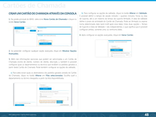 48
©2013 BeAnywhere. Todos os direitos reservados.
CRIARUMCARTÃODECHAMADAATRAVÉSDACONSOLA
1. Na janela principal do BASE, seleccione Novo Cartão de Chamada e clique no
botão Gerar Cartão.
2. Se pretender configurar qualquer opção avançada, clique em Mostrar Opções
Avançadas;
3. Além das informações opcionais que podem ser adicionadas a um Cartão de
Chamada (nome de cliente, número de cliente, descrição...), também é possível
configurar quais os departamentos ou técnicos que recebem os pedidos gerados a
partir deste Cartão de Chamada. Pode também configurar as opções de validade;
a. Para seleccionar quais os destinatários dos pedidos gerados através do Cartão
de Chamada, clique no botão Alterar em Filas seleccionadas. Escolha qual o
departamento ou técnico desejados a partir da lista disponibilizada;
b. Para configurar as opções de validade, clique no botão Alterar em Validade.
É possível definir o tempo de sessão incluído – quantos minutos, horas ou dias
de suporte, até a um máximo de tempo de suporte ilimitado. A data de validade
define o prazo de actividade do Cartão de Chamada. Pode ser ilimitado ou expirar
numa determinada data (será inútil após essa data). Estas duas opções – Tempo
de Suporte e Data de Validade – são independentes, o que significa que é possível
configurar ambas, somente uma, ou nenhuma delas.
4. Após configurar as opções avançadas, clique em Gerar Cartão;
Cartões de Chamada
 