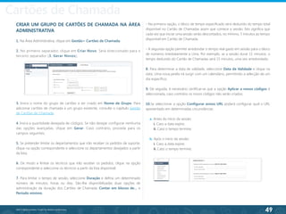 49
©2013 BeAnywhere. Todos os direitos reservados.
CRIAR UM GRUPO DE CARTÕES DE CHAMADA NA ÁREA
ADMINISTRATIVA
1. Na Área Administrativa, clique em Gestão> Cartões de Chamada;
2. No primeiro separador, clique em Criar Novo. Será direccionado para o
terceiro separador (3. Gerar Novos);
3. Insira o nome do grupo de cartões a ser criado em Nome de Grupo. Para
adicionar cartões de chamada a um grupo existente, consulte o capítulo Gestão
de Cartões de Chamada;
4. Insira a quantidade desejada de códigos. Se não desejar configurar nenhuma
das opções avançadas, clique em Gerar. Caso contrário, proceda para os
campos seguintes;
5. Se pretender limitar os departamentos que irão receber os pedidos de suporte,
clique na opção correspondente e seleccione os departamentos desejados a partir
da lista;
6. De modo a limitar os técnicos que irão receber os pedidos, clique na opção
correspondente e seleccione os técnicos a partir da lista disponível;
7. Para limitar o tempo de sessão, seleccione Duração e defina um determinado
número de minutos, horas ou dias. São-lhe disponibilizadas duas opções de
administração da duração dos Cartões de Chamada: Contar em blocos de… e
Período mínimo.
- Na primeira opção, o bloco de tempo especificado será deduzido do tempo total
disponível no Cartão de Chamadas assim que comece a sessão. Isto significa que
cada vez que iniciar uma sessão serão descontados, no mínimo, 5 minutos ao tempo
disponível em Cartão de Chamada.
- A segunda opção permite arredondar o tempo real gasto em sessão para o bloco
de números imediatamente a cima. Por exemplo, se a sessão durar 11 minutos, o
tempo deduzido do Cartão de Chamadas será 15 minutos, uma vez arredondado.
8. Para determinar a data de validade, seleccione Data de Validade e clique na
data. Uma nova janela irá surgir com um calendário, permitindo a selecção de um
dia específico;
9. De seguida, é necessário certificar-se que a opção Aplicar a novos códigos é
seleccionada, caso contrário os novos códigos não serão criados;
10.Se seleccionar a opção Configurar avisos URL poderá configurar qual o URL
apresentado em determinadas circunstâncias:
a. Antes do início da sessão:
i. Caso a data expire;
ii. Caso o tempo termine;
b. Após o início da sessão:
i. Caso a data expire;
ii. Caso o tempo termine;
Cartões de Chamada
 