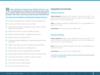 5
©2013 BeAnywhere. Todos os direitos reservados.
Como Começar
REQUISITOS DO SISTEMA
Sistema do Técnico
Sistema Operativo: Qualquer versão Windows®
a partir da Server 2003 - 32 ou
64bits. Certificado para Windows 8®
e Windows Server®
2012. Compatível com
Mac®
OS 10.7.5 ou mais recente (64bits).
Rede: Capacidade de realização de ligações directas TCP ou disponibilidade de um
proxy HTTP ou SOCKS.
CPU & RAM: Mínimo Pentium 450 com 128MB de RAM.
Controlar computadores Mac®
ou Windows®
, a partir de qualquer lugar;
Comunicar com clientes, através de chat ou de VoIP;
Aceder, auditar e monitorizar computadores, mesmo quando o utilizador 		
remoto se encontra ausente;
Partilhar o ecrã e ceder o controlo do teclado e rato locais;
Bloquear interacções e impedir a visualização do ecrã remoto;
Desligar e reiniciar o computador remoto;
Consultar informação detalhada sobre o sistema remoto; executar scripts 		
e comandos;
Integrar a sua imagem corporativa nas sessões de suporte prestadas;
Realizar sessões colaborativas com múltiplos técnicos;
Transferir, pausar e administrar múltiplas sessões em simultâneo;
Aceder a qualquer sessão Terminal Services a decorrer na máquina remota;
Gravar vídeos das sessões e consultá-los a qualquer momento;
Transferir ficheiros de qualquer tamanho;
Criar relatórios sobre as sessões realizadas;
Enviar questionários a clientes e técnicos.
U	 tilizar o BeAnywhere Support Express (BASE) é pertencer a uma
	 comunidade global que se distingue pela capacidade de prestar suporte,
gerir e monitorizar máquinas remotas em tempo real, sem restrições geográficas ou
de qualquer ordem. Ligue-se a quem quiser, sempre que quiser, esteja onde estiver.
Principais funcionalidades do BeAnywhere Support Express:
Sistema do Cliente
Sistema Operativo: Qualquer versão Windows®
a partir da Server 2003 - 32 ou
64bits. Certificado para Windows 8®
e Windows Server®
2012. Compatível com
Mac®
OS 10.7.5 ou mais recente (64bits).
Rede: Capacidade de realização de ligações directas TCP ou disponibilidade de um
proxy HTTP ou SOCKS.
CPU & RAM: Mínimo Pentium 450 com 128MB de RAM.
Consulte o nosso vídeo tutorial e fique a saber mais sobre todas as funcionalidades
e vantagens do BeAnywhere.
 