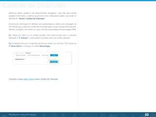 50
©2013 BeAnywhere. Todos os direitos reservados.
11. Clique em Gerar ou no botão Guardar. Será direccionado para o segundo
separador (“2. Activos”), onde poderá consultar a lista de cartões gerados;
12. Se desejar efectuar o download da lista de cartões (em formato CSV) clique em
3. Gerar Novos e carregue no botão Descarregar.
Consulte o nosso vídeo tutorial sobre Cartões de Chamada.
Cartões de Chamada
Nenhuma destas opções é de preenchimento obrigatório. Caso não seja inserida
qualquer informação, o sistema vai procurar uma configuração padrão, que pode ser
definida em “Avisos> Cartões de Chamada”.
Se nenhuma informação for definida, será apresentada ao cliente uma mensagem de
erro sempre que a data dos Cartões de Chamada expire ou que o tempo de sessão pré-
definido se esgote – em ambos os casos, não será apresentada nenhuma página Web.
 