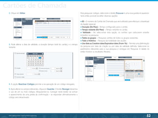 52
©2013 BeAnywhere. Todos os direitos reservados.
3. Pode alterar a data de validade, a duração (tempo total do cartão), e o tempo
restante.
4. A opção Reactivar Códigos permite a recuperação de um código revogado;
5. Após alterar os campos relevantes, clique em Guardar. O botão Revogar desactiva
o uso de um ou mais códigos, bloqueando-os. Carregar neste botão vai activar
o aparecimento de uma janela de confirmação – se responder afirmativamente o
código será desactivado.
2. Clique em Editar. Para pesquisar códigos, seleccione o botão Procurar e uma nova janela irá aparecer.
Será então possível escolher diversas opções:
● ID - O número do Cartão de Chamada que será utilizado para efectuar o download
da Applet especial;
● Duração (De-Para) - Tempo configurado para o cartão.
● Tempo restante (De-Para) - Tempo restante no cartão.
● Validade - Ao seleccionar esta opção, os cartões que caducaram estarão
incluídos na pesquisa.
● Todos os grupos - Pesquisar cartões de todos os grupos existentes.
● Todo o histórico - Pesquisa da totalidade das acções.
● Use date as Creation date/Expiration date (From-To) - Permite uma delimitação
da pesquisa por data de criação ou por data de validade definida. Seleccione os
parâmetros relevantes para a sua pesquisa e carregue em Pesquisar. A tabela irá
então mostrar os resultados filtrados.
Cartões de Chamada
 