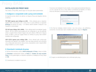 55
©2013 BeAnywhere. Todos os direitos reservados.
INSTALAÇÃO DO PROXY BASE
Para utilizar o Proxy BASE, deverá seguir as instruções abaixo apresentadas:
I. Configurar o computador onde o proxy será instalado
As seguintes portas devem ser abertas na máquina Proxy, para ligações internas
e externas:
TCP 8082 (apenas para tráfego na LAN) - Porta utilizada para os Agentes/
Applets BASE comunicarem com o proxy. Esta é a porta definida no separador
Bindings da interface do proxy – se a alterar, deverá também configurar a sua
firewall em conformidade.
TCP 443 (para tráfego LAN e WAN) - Porta utilizada pela funcionalidade Ligação
Directa - por isso mesmo, precisa apenas de ser configurada no caso de pretender
activar a Ligação Directa. Deverá mapear esta porta desde a WAN até à máquina
proxy. Se alterar a porta de Ligação Directa na interface do proxy, deve também
actualizar esta configuração.
UDP 43210 (apenas para tráfego LAN) - Porta utilizada pela configuração
automática dos Agentes e dos Applets. Caso não esteja acessível, será necessária
uma configuração adicional em cada um dos computadores onde o Agente BASE
esteja instalado ou a correr a Applet.
II. Download e instalação do proxy
1. Na Área Administrativa, aceda a Perfil>Integração>5. Proxy e clique no botão
de download, imediatamente abaixo de Passo 1 – Instalar um novo servidor
Proxy. A nova janela explica os requisitos necessários à instalação do Proxy. Clique
em OK.
2. O download do instalador iniciar-se-á.
3. No final da instalação, deverá nomear o seu novo proxy e, de preferência,
acrescentar uma descrição. Após completar este passo, clique em Registar.
4. O registo na rede BeAnywhere será confirmado pelo proxy.
O processo de instalação é muito simples; a única opção personalizável relaciona-
se com a decisão de criar, ou não, atalhos no Ambiente de Trabalho e no Menu
Iniciar do Windows (é recomendada a adopção da predefinição).
Proxy BASE
 