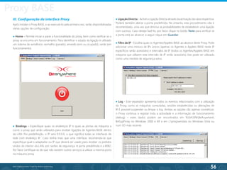 56
©2013 BeAnywhere. Todos os direitos reservados.
III. Configuração da interface Proxy
Após instalar o Proxy BASE, e ao executá-lo pela primeira vez, serão disponibilizadas
várias opções de configuração:
● Home - Permite iniciar e parar a funcionalidade do proxy, bem como verificar se o
proxy se encontra em funcionamento. Para identificar o estado da ligação é utilizado
um sistema de semáforos: vermelho (parado), amarelo (erro ou ocupado), verde (em
funcionamento).
● Bindings - Especifique quais os endereços IP e quais as portas da máquina a
correr o proxy que serão utilizados para receber ligações de Agentes BASE dentro
da LAN. Por predefinição, o IP será 0.0.0.0, o que significa todas as interfaces de
rede com endereço IP
. Caso tenha mais que uma interface, recomenda-se que
especifique qual o adaptador ou IP que deverá ser usado para receber os pedidos
vindos do interior da LAN, por razões de segurança. A porta predefinida é a 8082.
Por favor certifique-se de que não existem outros serviços a utilizar a mesma porta
na máquina proxy.
● Ligação Directa - Active a Ligação Directa através da activação da caixa respectiva.
Poderá também alterar a porta predefinida. No entanto, este procedimento não é
recomendado, uma vez que diminui as probabilidades de estabelecer uma ligação
com sucesso. Caso deseje fazê-lo, por favor clique no botão Teste para verificar se
a porta está ao alcance; a seguir clique em Guardar.
● Filtro de IP - Escolha quais os Agentes/Applets BASE ao alcance deste Proxy. Pode
adicionar uma mistura de IPs únicos (apenas os Agentes e Applets BASE neste IP
específicos serão acessíveis) e intervalos de IP (todos os Agentes/Applets BASE em
máquina que utilizem este intervalo de IP serão acessíveis). Isto pode ser utilizado
como uma medida de segurança extra.
● Log - Este separador apresenta todos os eventos relacionados com a utilização
do Proxy, como as máquinas conectadas, sessões estabelecidas ou alterações de
IP
. É possível suspender ou limpar o log. Ambas as opções são apenas cosméticas:
o Proxy continua a registar toda a actividade e a informação de funcionamento
(debug) – estes dados podem ser encontrados em %16419%BeAnywhere
BASupProxy no Windows 2000 e XP
, e em c:programdata no Windows Vista ou
num SO mais recente.
Proxy BASE
 