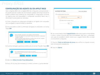 58
©2013 BeAnywhere. Todos os direitos reservados.
CONFIGURAÇÃO DO AGENTE OU DA APPLET BASE
Tanto os Agentes BASE como as Applets BASE são configurados automaticamente –
em grande parte das ocasiões não será necessário qualquer intervenção manual. No
entanto, poderão surgir problemas de conectividade ou configurações incorrectas
na máquina proxy que impossibilitem a configuração automática. Nesse caso, a
intervenção humana poderá ser necessária:
1. Correr o programa de configuração da Applet ou do Agente num computador
com uma ligação à internet limitada ou inexistente.
2. Uma nova janela vai pedir a confirmação da ligação do computador a um proxy.
Clique SIM.
3. A próxima mensagem questiona a existência de um servidor Proxy BA. Clique SIM.
4. Seleccione Utilizar Servidor Proxy BeAnywhere.
5. Insira o IP do proxy (recomendado) ou nomeie o servidor e a porta relevante.
6. Caso o proxy esteja a utilizar Ligação Directa, seleccione a opção correspondente
e insira o número da porta para esta funcionalidade. Note que o computador
será capaz de estabelecer sessões mesmo que a Ligação Directa falhe ou esteja
incorrectamente configurada.
7. Clique em Testar as definições do proxy para verificar se a ligação ao proxy
está correctamente estabelecida.
8. Clique em Aplicar.
Proxy BASE
 