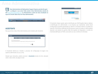 60
©2013 BeAnywhere. Todos os direitos reservados.
Área Administrativa
A	 Área Administrativa do BeAnywhere Support Express permite-lhe gerir 	
	 e configurar a sua conta. Pode aceder à Área Administrativa através do
link http://base.beanywhere.com ou directamente a partir do menu localizado no
topo da Consola. Basta clicar em Área Administrativa.
ASSISTENTE
Na sua primeira visita à Área Administrativa será recebido pelo Assistente.
O Assistente destina-se a facilitar o processo de configuração de alguns dos
aspectos elementares da sua conta.
Sempre que necessário, poderá accionar o Assistente através do link colocado
sobre o lado direito da página inicial.
O Assistente integra opções gerais identificadas por Perfil (opções básicas relativas
à identificação do administrador e da empresa que representa); Janela Inicial
(configuração da janela apresentada ao cliente no momento anterior ao pedido de
suporte); Link Exclusivo (definição do link exclusivo a partir do qual um cliente poderá
requisitar uma sessão de suporte); Web Site (opções de integração); e Cartões de
Chamada (definição do Prefixo associado aos seus Cartões de Chamada).
 