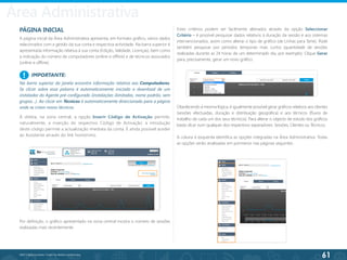 61
©2013 BeAnywhere. Todos os direitos reservados.
PÁGINA INICIAL
A página inicial da Área Administrativa apresenta, em formato gráfico, vários dados
relacionados com a gestão da sua conta e respectiva actividade. Na barra superior é
apresentada informação relativa à sua conta (Edição, Validade, Licenças), bem como
a indicação do número de computadores (online e offline) e de técnicos associados
(online e offline).
Por definição, o gráfico apresentado na zona central mostra o número de sessões
realizadas mais recentemente.
Estes critérios podem ser facilmente alterados através da opção Seleccionar
Critério – é possível pesquisar dados relativos à duração da sessão e aos sistemas
intervencionados, assim como alterar o tipo de gráfico (de Linhas para Tarte). Pode
também pesquisar por períodos temporais mais curtos (quantidade de sessões
realizadas durante as 24 horas de um determinado dia, por exemplo). Clique Gerar
para, precisamente, gerar um novo gráfico.
À direita, na zona central, a opção Inserir Código de Activação permite,
naturalmente, a inserção do respectivo Código de Activação: a introdução
deste código permite a actualização imediata da conta. É ainda possível aceder
ao Assistente através do link homónimo.
Obedecendo à mesma lógica, é igualmente possível gerar gráficos relativos aos clientes
(sessões efectuadas, duração e distribuição geográfica) e aos técnicos (fluxos de
trabalho de cada um dos seus técnicos). Para alterar o objecto de estudo dos gráficos
basta clicar num qualquer dos respectivos separadores: Sessões, Clientes ou Técnicos.
A coluna à esquerda identifica as opções integradas na Área Administrativa. Todas
as opções serão analisadas em pormenor nas páginas seguintes.
IMPORTANTE:
Na barra superior da janela encontra informação relativa aos Computadores.
Se clicar sobre essa palavra é automaticamente iniciado o download de um
instalador do Agente pré-configurado (instalações ilimitadas, nome padrão, sem
grupos…). Ao clicar em Técnicos é automaticamente direccionado para a página
onde se criam novos técnicos.
!
Área Administrativa
 