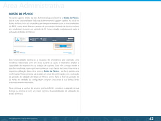 62
©2013 BeAnywhere. Todos os direitos reservados.
BOTÃO DE PÂNICO
No canto superior direito da Área Administrativa vai encontrar o Botão de Pânico.
Esta é outra funcionalidade exclusiva do BeAnywhere Support Express. Ao clicar no
Botão de Pânico não só vai desbloquear temporariamente todas as funcionalidades
do BASE, como ainda libertar o acesso de um número ilimitado de técnicos activos
em simultâneo (durante um período de 10 horas iniciado imediatamente após a
activação do Botão de Pânico).
Esta funcionalidade destina-se a situações de emergência (por exemplo, uma
incidência relacionada com um vírus) durante as quais é imperativo ampliar a
capacidade de resposta da sua solução de suporte. Caso não consiga aceder a
esta funcionalidade, queira por favor contactar o seu Gestor de Conta. Para iniciar a
respectiva utilização, basta clicar sobre o Botão de Pânico - ser-lhe-á pedida uma
confirmação. Posteriormente vai receber um email de confirmação com a indicação
do período de validade do Botão de Pânico activo. Após o final do período de
10 horas de validade, as configurações originais associadas à sua licença serão
automaticamente retomadas.
Para continuar a usufruir de serviços premium BASE, considere o upgrade da sua
licença ou previna-se com um maior número de possibilidades de utilização do
Botão de Pânico.
Área Administrativa
 