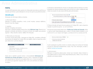 63
©2013 BeAnywhere. Todos os direitos reservados.
PERFIL
A secção Perfil apresenta várias opções de configuração associadas ao perfil da sua
empresa, permitindo a personalização do serviço de suporte que pretende prestar.
Identificação
Introdução da informação relativa à empresa.
1. Informação Básica
Definição de detalhes biográficos: nome, e-mail, morada, contacto telefónico,
Número Fiscal, País, Região.
2. Logótipo
Inserção do logótipo da empresa.
Para iniciar o upload do logótipo deverá clicar sobre Adicionar Logo. Deverá ter em
atenção as restrições de tamanho e formato do ficheiro de imagem que pretende
exportar – JPEG, tamanho máximo: 200KB, 578 X 98 pixels.
3. PIN/Cartões de Chamada
A primeira secção desta janela – Expiração do Código PIN – possibilita a definição
dos períodos de validade dos Códigos PIN e das Applets. Utilize as respectivas caixas
para seleccionar o período desejado.
A pré-visualização do prefixo inserido no restante código dos Cartões de Chamada
encontra-se disponível imediatamente a baixo. Para mais informação consulte o
capítulo Cartões de Chamada.
4. Administrador
Alteração da respectiva palavra-passe, sempre que necessário. Basta introduzir a
nova palavra-passe na caixa de texto disponibilizada para o efeito. O seu nome de
utilizador será sempre exibido.
Na segunda secção poderá seleccionar o Prefixo dos Cartões de Chamada. Utilize
a caixa de texto disponibilizada para o efeito (o formato deverá obedecer a um
mínimo de 4 e a um máximo de 8 dígitos, com letras de A-Z ou números de 0-9).
A estimativa é apresentada em minutos e é calculada através da divisão do número
de pedidos de suporte pendentes pelo número de técnicos online, multiplicado pela
média da duração de cada sessão (definida pelo administrador).
Nesta área é também possível activar a funcionalidade Informação da
Estimativa do Tempo de Espera: enquanto é feito o download da applet,
será apresentada ao cliente de uma página Web com o número de pedidos
de suporte que aguardam resposta, assim como uma estimativa do tempo
de espera.
O Tempo Estimado de Espera funciona apenas com Códigos PIN - após a respectiva
inserção no portal de suporte - ou com Link Directo.
Área Administrativa
 