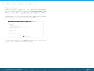 64
©2013 BeAnywhere. Todos os direitos reservados.
5. Controlo de Acesso
Limitação de acessos à Consola e/ou à Área Administrativa. Para estabelecer
restrições de acesso, deverá seleccionar a opção Restrição de acesso à Área
Administrativa por IP e/ou a opção Restrição de acesso à Consola por IP.
De seguida deverá inserir nas respectivas caixas de texto qual ou quais os IP que irão
beneficiar de acesso a cada uma das áreas funcionais do BASE.
Finalizadas as configurações, o botão Guardar, colocado no canto inferior direito do
ecrã, irá guardar e validar todas as alterações efectuadas.
Área Administrativa
 