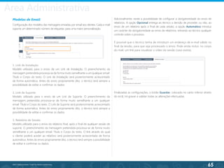 65
©2013 BeAnywhere. Todos os direitos reservados.
Modelos de Email
Configuração dos modelos das mensagens enviadas por email aos clientes. Cada e-mail
suporta um determinado número de etiquetas, para uma maior personalização.
1. Link de Instalação
Modelo utilizado para o envio de um Link de Instalação. O preenchimento da
mensagem pretendida processa-se de forma muito semelhante a um qualquer email:
Título e Corpo do texto. O Link de Instalação será posteriormente acrescentado
de forma automática. Antes do envio propriamente dito, o técnico terá sempre a
possibilidade de editar e confirmar os dados.
2. Link de Suporte
Modelo utilizado para o envio de um Link de Suporte. O preenchimento da
mensagem pretendida processa-se de forma muito semelhante a um qualquer
email: Título e Corpo do texto. O Link de Suporte será posteriormente acrescentado
de forma automática. Antes do envio propriamente dito, o técnico terá sempre a
possibilidade de editar e confirmar os dados.
3. Relatório de Sessão
Modelo utilizado para o envio do relatório final, após o final de qualquer sessão de
suporte. O preenchimento da mensagem pretendida processa-se de forma muito
semelhante a um qualquer email: Título e Corpo do texto. O link através do qual
o cliente poderá aceder ao relatório será posteriormente acrescentado de forma
automática. Antes do envio propriamente dito, o técnico terá sempre a possibilidade
de editar e confirmar os dados.
Adicionalmente, existe a possibilidade de configurar a obrigatoriedade do envio de
relatórios. A opção Opcional entrega ao técnico a decisão de proceder, ou não, ao
envio de um relatório após o final de cada sessão; a opção Automático introduz
um carácter de obrigatoriedade ao envio de relatórios, retirando ao técnico qualquer
controlo sobre o processo.
É possível que o técnico tenha de introduzir um endereço de e-mail válido no
final da sessão, para que seja processado o envio. Pode ainda incluir, no corpo
do mail, um link para visualizar o vídeo da sessão (caso exista).
Finalizadas as configurações, o botão Guardar, colocado no canto inferior direito
do ecrã, irá gravar e validar todas as alterações efectuadas.
Área Administrativa
 