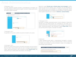 67
©2013 BeAnywhere. Todos os direitos reservados.
4. Mensagem 1 de 4
Os quatro separadores seguintes permitem a personalização de mensagens que
serão apresentadas ao cliente através da Applet. A primeira é exibida quando está a
ser enviado o pedido de suporte.
Seleccione a opção Permita que os clientes deixem uma mensagem e defina,
através da caixa de texto respectiva, qual a mensagem que será apresentada ao
cliente (alertando para esta possibilidade). As mensagens deixadas pelos clientes
serão reencaminhadas para o seu endereço de email (definido no perfil da empresa).
Estarão também disponíveis para consulta em Relatórios> Sessões Perdidas.
5. Mensagem 2 de 4
A segunda ocorre quando o pedido de suporte é recebido com sucesso.
7. Mensagem 4 de 4
Personalize a mensagem apresentada quando o técnico ultrapassa o tempo-limite
reservado para uma resposta durante uma conversação por chat. Neste caso, é
também possível definir o tempo limite a partir do qual a mensagem é apresentada ao
cliente – apenas precisa alterar o valor introduzido na opção Tempo Limite. Sempre
que esse tempo limite se esgote, a mensagem será exibida.
8. Definições
O último separador permite definir o comportamento da Applet no momento
do início de uma sessão, seja remover automaticamente o fundo do Ambiente
de Trabalho (recomendado), ou procurar executar a sessão com privilégios de
administração (quando aplicável).
6. Mensagem 3 de 4
Sempre que o tempo limite se esgota, será exibida a mensagem que aqui introduzir.
Para isso, defina o tempo limite a partir do qual a mensagem é apresentada ao
cliente – apenas precisa alterar o valor introduzido na opção Tempo Limite. Pode
ainda permitir que os clientes deixem, eles próprios, uma mensagem.
Área Administrativa
 
