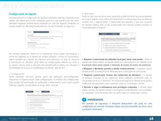 68
©2013 BeAnywhere. Todos os direitos reservados.
Configuração do Agente
Esta área permite a configuração de opções predefinidas relativas a Agentes. Estas
opções são válidas para novas instalações apenas, o que significa que não serão
aplicadas a Agentes anteriormente instalados (no caso dos Agentes instalados, as
opções podem ser alteradas localmente por um administrador da máquina).
No primeiro separador defina se os utilizadores locais podem personalizar o
nome dos Agentes ou se deverá ser sempre utilizado o nome do computador;
defina também se o registo da máquina será silencioso, ou seja, se dispensa
a intervenção do utilizador local. Além de configurações relativas ao nome e
ao registo, decida sobre a activação das predefinições e ofereça ao utilizador a
possibilidade de recusar as predefinições escolhidas pelo técnico.
1. Configurações
Neste separador encontra grande parte das definições pré-configuráveis
disponíveis no Agente (clique sobre configurações, na interface de configuração).
Inclui opções de optimização de visualização e desempenho, assim como opções
relativas à ligação ( já abordadas ao longo deste manual).
2. Segurança
Todos os itens que encontra neste separador podem também ser personalizados
no próprio Agente. Estas definições aumentam o nível de segurança ao efectuar
sessões com o Agente BASE. É importante que perceba o que este conjunto
de opções implica, pois a má configuração das mesmas poderá resultar na
inacessibilidade ao Agente.
● Requerer a autorização do utilizador local para iniciar uma sessão – Todas as
sessões executadas através do Agente devem ser autorizadas por um utilizador local.
A activação desta opção impede a realização de sessões de acesso não presencial.
● Bloquear o Windows quando a sessão remota termina – Impede o acesso
desautorizado à sessão local do Windows após a execução de uma sessão.
● Requerer autenticação através das credenciais do Windows – O Agente
só aceitará conexões se as credenciais forem validadas localmente (seja no
computador local ou no domínio). Por motivos de segurança, apenas serão aceites
credenciais de utilizadores com o perfil já criado no computador remoto.
● Permitir o login a utilizadores com privilégios reduzidos – Através desta
opção, o acesso ao Agente remoto é restringido a contas Windows com privilégios,
ou a qualquer conta Windows com um perfil criado no computador remoto.
IMPORTANTE:
Por questões de segurança, a Password BeAnywhere não pode ter uma
configuração por omissão. Se desejar utilizar esta funcionalidade, por favor insira
a password localmente.
!
Área Administrativa
 