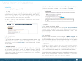69
©2013 BeAnywhere. Todos os direitos reservados.
Integração
Formas avançadas de integração do BASE.
1. Site Web
O BeAnywhere permite uma integração directa num qualquer site gerido pelo
Administrador. Para tal, basta copiar o código apresentado no centro do ecrã e
introduzi-lo no código de uma qualquer das suas páginas Web. A aparência do
botão apresentado nesta página serve apenas de exemplo.
2. API - Novas Sessões
I. Nova Sessão
A API (Interface de Programação Aplicacional) permite que sejam geradas novas
sessões sem recurso à consola – é possível, por exemplo, gerar sessões a partir do
seu software de CRM. O botão Descarregar conceder-lhe-á acesso ao manual de
utilizador da API.
II. Página de Download
Através desta API, os clientes podem inserir o Cartão de Chamada ou o código
PIN directamente no seu site. O formato dos parâmetros indicados deverá ser
integralmente respeitado. O assistente, colocado sobre a parte inferior da janela,
cria automaticamente um exemplo de como estes parâmetros devem ser utilizados
(no formato ideal e obrigatório).
Para alterar a estética do botão basta retirar os comentários ao código colorido e
utilizar o seu próprio URL.
Após optar pelo idioma desejado, seleccione a funcionalidade que pretende integrar
- Código PIN ou Cartão de Chamada - e, por fim, clique no botão Gerar.
3. Outras APIs
I. API de Geração de Tickets de Suporte
Descarregue o manual para aprender como utilizar tickets de suporte diferidos
a partir de qualquer aplicação. Ao utilizar esta API não poderá adicionar perguntas
ou incorporar anexos no ticket (posteriormente, poderá editar o ticket e, assim,
adicionar ficheiros).
II. API de Validação
Uma opção simples que permite activar a utilização da API de validação. Por
definição, esta opção não se encontra seleccionada, estando assim a API inactiva.
Esta visa possibilitar aos clientes um pré-processamento dos dados dos seus clientes –
dados esses recolhidos pela Applet antes da criação de um pedido de suporte técnico.
4. Link Exclusivo
Definição do Link Exclusivo a partir do qual o cliente poderá lançar um pedido de
suporte. Além da definição livre do sufixo, introduzido na caixa de texto mais à
direita, é ainda possível escolher o domínio associado ao link: para tal, basta activar
a lista de possibilidades (caixa de texto mais à esquerda) e optar pela desejada.
Imediatamente abaixo, poderá consultar uma pré-visualização do URL anteriormente
definido, tal como será apresentado ao cliente no momento em que inicia o envio
de um pedido de suporte ou inicia o descarregamento da Applet.
Área Administrativa
 