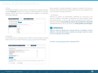 70
©2013 BeAnywhere. Todos os direitos reservados.
6. Chat Web
O Chat Web permite a conversação entre um cliente e um técnico específico, mesmo
antes do início de uma sessão remota (ver capítulo Chat para mais informação).
Neste separador é possível personalizar o aspecto da Janela de Chat (todas as
mudanças serão revistas pela equipa BeAnywhere antes de serem aplicadas), assim
como criar links de chat para cada técnico.
7. Notificações
Seleccione os eventos que desencadeiam notificações por e-mail para o seu
Centro de Helpdesk e personalize os destinatários de cada mensagem. Existem
três eventos possíveis, e cada um deles pode ser programado para notificar um
destinatário diferente: Novo pedido de suporte; Novo questionário respondido
(independentemente do tipo do questionário); e Sessão perdida com mensagem.
IMPORTANTE:
Utilize um sistema de filtragem de e-mail para reenviar as mensagens a técnicos
diferentes, consoante determinadas condições (por exemplo: número de cliente,
nome do computador, fila do pedido).
!
5. Proxy
O Proxy BASE possibilita o acesso remoto a computadores sem ligação à Internet.
O botão Download permite iniciar o processo de descarregamento da necessária
aplicação. Abaixo, serão visíveis os servidores proxies integrados e as respectivas
informações detalhadas.
Consulte o nosso vídeo tutorial sobre o separador Perfil.
Área Administrativa
 
