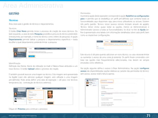71
©2013 BeAnywhere. Todos os direitos reservados.
GESTÃO
Técnicos
Área reservada à gestão de técnicos e departamentos.
Técnicos
O botão Criar Novo permite iniciar o processo de criação de novos técnicos. Do
lado esquerdo, a caixa de texto Pesquisa possibilita a procura do técnico pretendido
(introduzindo, por exemplo, o nome do técnico como critério de pesquisa). A opção
Departamento permite balizar a pesquisa a departamentos específicos – basta
escolher a qual departamento pretende limitar a pesquisa.
Identificação
Definição dos Nome, Nome de Utilizador (e-mail) e Palavra-Passe atribuídos a um
novo técnico. O botão Upload valida o processo de criação.
É também possível associar uma imagem ao técnico. Esta imagem será apresentada
na Applet (caso não adicione qualquer imagem, será utilizada a uma imagem
pré-definida). Pode ainda definir uma data de expiração – útil para criar técnicos
temporários (ex.: contratação de técnicos externos).
Permissões
A primeira opção deste separador corresponde à opção Redefinir as configurações
para: e permite que se estabeleça um perfil pré-definido que combina todas as
funcionalidades aqui disponíveis seja, para novos utilizadores ou actuais. Existem
três perfis padrão: Técnico Júnior (acesso remoto limitado através de applet),
Técnico Sénior (inclui quase todas as opções, menos as Administrativas) e
Administrador (acesso a todas as funcionalidades). Se clicar no link de Ajuda ser-
lhe-á apresentada uma tabela com informações detalhadas sobre cada perfil, bem
como as respectivas configurações.
Este recurso é útil para quando adicionar um novo técnico, ou caso necessite limitar
ou aumentar o acesso de uma conta já existente. Os perfis foram construídos com
base nas opções mais frequentemente seleccionadas, mas devem ser sempre
encaradas como referência.
Na opção seguinte defina o acesso à Área Administrativa. Na opção configurar
acesso são disponibilizadas opções relativas ao carácter das permissões do técnico:
sem acesso, acesso total e leitura apenas.
Clique em Próximo para continuar o processo.
Área Administrativa
 