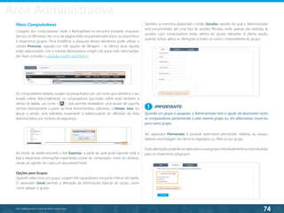 74
©2013 BeAnywhere. Todos os direitos reservados.
Meus Computadores
Listagem dos computadores onde o BeAnywhere se encontra instalado enquanto
Serviço do Windows. No cimo da página estão esquematizados todos os dispositivos
e respectivos grupos. Para simplificar a pesquisa destes elementos pode utilizar o
campo Procurar, seguido por três opções de filtragem - as últimas duas opções
estão relacionadas com o módulo BeAnywhere inSight Lite (para mais informações,
por favor consulte o capítulo inSight Lite Edition).
Os computadores listados surgem acompanhados por um ícone que identifica o seu
estado online. Adicionalmente, os computadores que estão online terão também, à
direita da tabela, um ícone - - que permite estabelecer uma sessão de suporte
remoto directamente a partir da Área Administrativa, utilizando o Viewer Java. Ao
lançar a sessão, será solicitada novamente a palavra-passe do utilizador da Área
Administrativa, por motivos de segurança.
Opções para Grupos
Quando selecciona um grupo, surgem três separadores ma parte inferior da tabela.
O separador Geral permite a alteração de informações básicas do grupo, assim
como apagar o grupo.
No separador Permissões é possível administrar permissões relativas ao acesso.
Elabore uma listagem dos técnicos registados ou filtre-os por grupo.
Estas alterações poderão ser aplicadas a cada grupo individualmente ou reproduzidas
para os respectivos subgrupos.
IMPORTANTE:
Quando um grupo é apagado, o Administrador tem a opção de desinstalar todos
os computadores pertencentes a esse mesmo grupo ou, em alternativa, movê-los
para outro grupo.
!
Também se encontra disponível o botão Sessões, através do qual o Administrador
será encaminhado até uma lista de sessões filtradas onde apenas são exibidas as
sessões cujos computadores estão dentro do grupo relevante. A última opção,
quando activa, aplica as alterações a todos os outros computadores do grupo.
Ao fundo da tabela encontra o link Exportar, a partir do qual pode exportar toda a
lista e respectivas informações importantes (nome do computador, nome do domínio,
versão do agente, etc.) para um documento Excel.
Área Administrativa
 