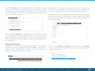 75
©2013 BeAnywhere. Todos os direitos reservados.
Ainda no separador Avançado, os administradores têm a capacidade de executar
uma reinicialização em massa dos Agentes instalados nas máquinas do grupo
(apenas será reiniciado o Serviço BeAnywhere e não o próprio computador), bem
como a desinstalação em massa dos agentes, causando a perda efectiva do acesso
aos computadores.
Neste separador o Administrador tem o poder de alterar o nome e a descrição do
computador, assim como outros dados do cliente. Também pode consultar a versão
do servidor e a data do último acesso (dados também disponíveis na tabela).
Nesta área defina ainda se um utilizador remoto poderá gerar pedidos de suporte e
pedidos de suporte diferidos. Também pode ser definido, relativamente aos tickets,
se o cliente tem acesso, nesta mesma página, ao histórico de tickets criados (lista de
todos os tickets enviados).
Opções para Computadores
Ao seleccionar um computador da tabela serão apresentados vários separadores,
localizados mais abaixo. O primeiro corresponde ao Geral, no qual encontra a
opção para activar o módulo inSight Lite. Aceda ao capítulo totalmente dedicado
ao BeAnywhere inSight Lite para mais informações.
Além dos botões Reiniciar e Desinstalar, tem disponível a opção Sessões,
através da qual lhe é disponibilizada uma lista de todas as sessões prestadas ao
computador seleccionado.
O separador Avançado define se um utilizador local, cujo computador pertença ao
grupo, pode ou não enviar um pedido de suporte (e, em caso afirmativo, em que fila
será colocado esse pedido). É também possível definir se o ticket de suporte pode
ser criado localmente. Como sempre, estas mudanças podem ser replicadas para
todos os computadores do grupo.
Área Administrativa
 