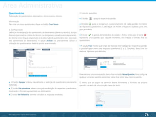 76
©2013 BeAnywhere. Todos os direitos reservados.
Questionários
Elaboração de questionários destinados a técnicos e/ou clientes.
Informação
Para criar um novo questionário clique no botão Criar Novo.
1. Configuração
Definição da designação do questionário, do destinatário (cliente ou técnico), do tipo
de envio (opcional, ao critério do técnico; ou obrigatório, enviado automaticamente),
do idioma (cinco línguas disponíveis) e da descrição do questionário (esta descrição
será apresentada ao destinatário). A opção Activar vai, precisamente, activar a
utilização do questionário e deixá-lo pronto a ser enviado.
● O botão Apagar ordena, naturalmente, a extinção do questionário previamente
elaborado.
● O botão Pré-visualizar oferece uma pré-visualização do respectivo questionário,
mostrando o formato apresentado ao destinatário.
● O botão Ver Relatório permite consultar as respostas recebidas.
2. Lista de questões
● O botão 	 apaga a respectiva questão.
● O botão ajuda a reorganizar o posicionamento de cada questão no interior
do respectivo questionário. Cada clique vai mover a respectiva questão para uma
posição inferior.
● O ícone é apenas demonstrativo do estado – Activo, neste caso. O ícone 	
representa uma questão que, naquele momento, não integra o formato final do
questionário.
● A opção Tipo mostra qual o tipo de resposta reservada para a respectiva questão:
é possível optar entre uma resposta quantitativa (1 a 5), Sim/Não, Texto Livre ou
elaborar hipóteses pré-definidas.
Para adicionar uma nova questão, basta clicar no botão Nova Questão. Para configurar
qualquer uma das questões existentes, basta clicar sobre essa mesma questão.
O menu que se segue vai permitir alterar livremente o formato da própria
questão, através de uma simples caixa de texto.
Área Administrativa
 
