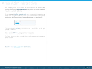 77
©2013 BeAnywhere. Todos os direitos reservados.
Será também possível associar o tipo de resposta (no caso de Hipóteses Pré-
definidas surgirá o botão Adicionar Opção, através do qual será possível estabelecer
manualmente a lista de hipóteses).
Tem ainda a opção Verificar antes do envio: torne um questionário obrigatório mas
decida sobre a obrigatoriedade das questões que o compõem. Caso esta opção não
seja activada, algumas perguntas do questionário poderão ficar sem resposta.
Finalmente, a opção Activa permite estabelecer se a questão deve ou não fazer
parte do questionário.
Clique no botão Adicionar para guardar esta nova questão.
Para fechar a janela sem salvar a questão, utilize o botão localizado no canto superior
direito da janela.
Consulte o nosso vídeo tutorial sobre Questionários.
Área Administrativa
 