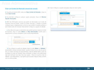 79
©2013 BeAnywhere. Todos os direitos reservados.
Criar um Cartão de Chamada através da consola
1. Na janela principal do BASE, seleccione Novo Cartão de Chamada e clique no
botão Gerar Cartão.
2. Se pretender configurar qualquer opção avançada, clique em Mostrar
Opções Avançadas;
3. Além das informações opcionais que podem ser adicionadas a um Cartão de
Chamada (nome de cliente, número de cliente, descrição...), também é possível
configurar quais os departamentos ou técnicos que recebem os pedidos gerados a
partir deste Cartão de Chamada. Pode também configurar as opções de validade;
a. Para seleccionar quais os destinatários dos pedidos gerados através do Cartão
de Chamada, clique no botão Alterar em Filas seleccionadas. Escolha qual o
departamento ou técnico desejados a partir da lista disponibilizada;
4. 4. Após configurar as opções avançadas, clique em Gerar Cartão;
b. Para configurar as opções de validade, clique no botão Alterar em Validade. É
possível definir o tempo de sessão incluído – quantos minutos, horas ou dias de suporte,
até a um máximo de tempo de suporte ilimitado. A data de validade define o prazo de
actividade do Cartão de Chamada. Pode ser ilimitado ou expirar numa determinada
data (será inútil após essa data). Estas duas opções – Tempo de Suporte e Data de
Validade – são independentes, o que significa que é possível configurar ambas, somente
uma, ou nenhuma delas.
Área Administrativa
 