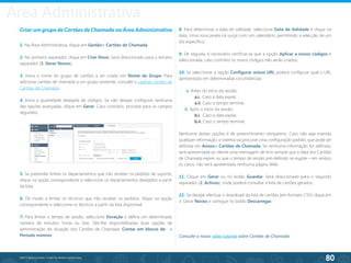 80
©2013 BeAnywhere. Todos os direitos reservados.
Criar um grupo de Cartões de Chamada na Área Administrativa
1. Na Área Administrativa, clique em Gestão> Cartões de Chamada;
2. No primeiro separador, clique em Criar Novo. Será direccionado para o terceiro
separador (3. Gerar Novos);
3. Insira o nome do grupo de cartões a ser criado em Nome de Grupo. Para
adicionar cartões de chamada a um grupo existente, consulte o capítulo Gestão de
Cartões de Chamada;
4. Insira a quantidade desejada de códigos. Se não desejar configurar nenhuma
das opções avançadas, clique em Gerar. Caso contrário, proceda para os campos
seguintes;
5. Se pretender limitar os departamentos que irão receber os pedidos de suporte,
clique na opção correspondente e seleccione os departamentos desejados a partir
da lista;
6. De modo a limitar os técnicos que irão receber os pedidos, clique na opção
correspondente e seleccione os técnicos a partir da lista disponível;
7. Para limitar o tempo de sessão, seleccione Duração e defina um determinado
número de minutos, horas ou dias. São-lhe disponibilizadas duas opções de
administração da duração dos Cartões de Chamada: Contar em blocos de… e
Período mínimo.
8. Para determinar a data de validade, seleccione Data de Validade e clique na
data. Uma nova janela irá surgir com um calendário, permitindo a selecção de um
dia específico;
9. De seguida, é necessário certificar-se que a opção Aplicar a novos códigos é
seleccionada, caso contrário os novos códigos não serão criados;
10. Se seleccionar a opção Configurar avisos URL poderá configurar qual o URL
apresentado em determinadas circunstâncias:
a. Antes do início da sessão:
	 a.i. Caso a data expire;
	 a.ii. Caso o tempo termine;
b. Após o início da sessão:
	 b.i. Caso a data expire;
	 b.ii. Caso o tempo termine;
Nenhuma destas opções é de preenchimento obrigatório. Caso não seja inserida
qualquer informação, o sistema vai procurar uma configuração padrão, que pode ser
definida em Avisos> Cartões de Chamada. Se nenhuma informação for definida,
será apresentada ao cliente uma mensagem de erro sempre que a data dos Cartões
de Chamada expire ou que o tempo de sessão pré-definido se esgote – em ambos
os casos, não será apresentada nenhuma página Web.
11. Clique em Gerar ou no botão Guardar. Será direccionado para o segundo
separador (2. Activos), onde poderá consultar a lista de cartões gerados;
12. Se desejar efectuar o download da lista de cartões (em formato CSV) clique em
3. Gerar Novos e carregue no botão Descarregar.
Consulte o nosso vídeo tutorial sobre Cartões de Chamada.
Área Administrativa
 