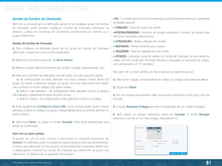 81
©2013 BeAnywhere. Todos os direitos reservados.
Administrative Area
Gestão de Cartões de Chamada
Além de ser possível gerir as definições gerais de um qualquer grupo de Cartões
de Chamada, pode também configurar Cartões de Chamada individuais ou
diversos Cartões de Chamada em simultâneo (pertencentes ao mesmo ou a
grupos diferentes).
Gestão de Cartões de Chamada
1. Para configurar as definições gerais de um grupo de Cartões de Chamada,
seleccione o respectivo nome na lista à esquerda.
2. Seleccione o terceiro separador (3. Gerar Novos).
3. Altere as opções relevantes (Número de cartões, Duração, Departamento, etc).
4. Seleccione o âmbito das alterações clicando sobre uma das seguintes opções:
a. As configurações só serão aplicadas aos novos códigos criados dentro do
grupo. Se estiver a adicionar códigos ao grupo, terá que seleccionar esta opção,
caso contrário os novos códigos não serão criados.
b. Aplicar a não utilizados - As configurações serão aplicadas a todos os códigos
não utilizados, independentemente de serem novos;
c. Aplicar a Todos - As configurações serão aplicadas a todos os códigos;
5. Pode igualmente Configurar avisos URL. Estas configurações serão sempre
aplicadas a todos os códigos do grupo, independentemente do âmbito definido no
ponto anterior.
6. Seleccione Gerar ou clique no botão Guardar. Será ainda apresentada uma
janela de confirmação.
Gerir um ou mais cartões
A gestão de um ou mais cartões é efectuada no segundo separador (2.
Activos). Por definição, todos os cartões de todos os grupos serão aqui apresentados,
a menos que seleccione um dos grupos na lista disponível à esquerda. Neste caso,
a tabela apenas mostrará os Cartões de Chamada que pertencem ao grupo que
seleccionou. A tabela inclui as seguintes informações:
● ID - O número do Cartão de Chamada que será utilizado para efectuar o download
da Applet especial.
● CRIAÇÃO - Data de criação do cartão.
●#FEITAS/PERDIDAS - Número de sessões realizadas e número de sessões que
não foram atendidas pelos técnicos.
● UTILIZAÇÃO - Tempo utilizado em sessões.
● RESTANTE - Tempo restante para o apoio.
● VALIDADE - Data de validade de cada cartão.
● ESTADO - Indicação visual do estado do Cartão de Chamada. Se este ainda for
válido, um visto verde será mostrado. Perante a revogação ou expiração do código,
será apresentado um “X” vermelho.
Para gerir um ou mais cartões, por favor, execute os seguintes passos:
1. Seleccione a opção correspondente ao código ou códigos que pretende alterar.
2. Clique em Editar.
3. You can change the expiration date, the duration (total time of the card), and the
time left.
4. A opção Reactivar Códigos permite a recuperação de um código revogado;
5. Após alterar os campos relevantes, clique em Guardar. O botão Revogar
desactiva o uso de um ou mais códigos, bloqueando-os.
Área Administrativa
 