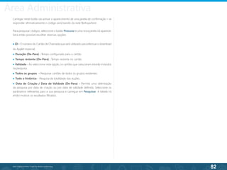 82
©2013 BeAnywhere. Todos os direitos reservados.
Carregar neste botão vai activar o aparecimento de uma janela de confirmação – se
responder afirmativamente o código será banido da rede BeAnywhere;
Para pesquisar códigos, seleccione o botão Procurar e uma nova janela irá aparecer.
Será então possível escolher diversas opções:
● ID - O número do Cartão de Chamada que será utilizado para efectuar o download
da Applet especial;
● Duração (De-Para) : Tempo configurado para o cartão.
● Tempo restante (De-Para) : Tempo restante no cartão.
● Validade - Ao seleccionar esta opção, os cartões que caducaram estarão incluídos
na pesquisa.
● Todos os grupos - Pesquisar cartões de todos os grupos existentes.
● Todo o histórico - Pesquisa da totalidade das acções.
● Data de Criação / Data de Validade (De-Para) - Permite uma delimitação
da pesquisa por data de criação ou por data de validade definida. Seleccione os
parâmetros relevantes para a sua pesquisa e carregue em Pesquisar. A tabela irá
então mostrar os resultados filtrados.
Área Administrativa
 